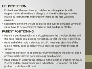 EYE PROTECTION
• Protection of the eyes is very crucial especially in patients with
exophthalmos, since there is always a chance that the eyes may be
injured by instruments and surgeons’ hand as the face would be
covered.
• Lubricating ointment should be placed and eyes to be taped. Layers of
gauze have to be placed over each eye and fixed using plaster.
PATIENT POSITIONING
• Patient is positioned with a sandbag between the shoulder blades and
the head resting on a padded horseshoe, so that the neck is extended.
• Head end of the table is elevated by 25° , Head end elevation of the
table is mainly done to assist venous drainage away from the site of
surgery.
• Head end elevation to be done carefully monitoring the arterial blood
pressure particularly in patients taking beta blockers.
• Head extension will produce increase in the length of trachea for nearly
2.5cms and this can produce auto extubation. Hence again the tube
position has to be confirmed
 