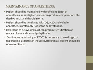 MAINTAINANCEOFANAESTHESIA
• Patient should be maintained with sufficient depth of
anaesthesia as any lighter planes can produce complications like
dysrhythmias and thyroid storm.
• Patient should be ventilated with O2, N2O and volatile
anaesthetics preferably isoflurane or sevoflurane.
• Halothane to be avoided as it can produce sensitization of
myocardicum and cause dysrhythmias.
• Continuous monitoring of ETCO2 is necessary to avoid hypo or
hypercarbia as both can induce dysrhythmias. Patient should be
normoventilated.
 