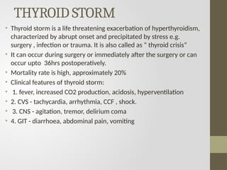 THYROID STORM
• Thyroid storm is a life threatening exacerbation of hyperthyroidism,
characterized by abrupt onset and precipitated by stress e.g.
surgery , infection or trauma. It is also called as “ thyroid crisis”
• It can occur during surgery or immediately after the surgery or can
occur upto 36hrs postoperatively.
• Mortality rate is high, approximately 20%
• Clinical features of thyroid storm:
• 1. fever, increased CO2 production, acidosis, hyperventilation
• 2. CVS - tachycardia, arrhythmia, CCF , shock.
• 3. CNS - agitation, tremor, delirium coma
• 4. GIT - diarrhoea, abdominal pain, vomiting
 
