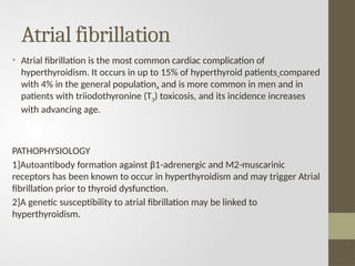 Atrial fibrillation
• Atrial fibrillation is the most common cardiac complication of
hyperthyroidism. It occurs in up to 15% of hyperthyroid patients compared
with 4% in the general population, and is more common in men and in
patients with triiodothyronine (T3) toxicosis, and its incidence increases
with advancing age.
PATHOPHYSIOLOGY
1]Autoantibody formation against β1-adrenergic and M2-muscarinic
receptors has been known to occur in hyperthyroidism and may trigger Atrial
fibrillation prior to thyroid dysfunction.
2]A genetic susceptibility to atrial fibrillation may be linked to
hyperthyroidism.
 