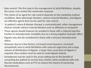 • Rate control -The first step in the management of atrial fibrillation, despite
the cause, is to control the ventricular response.
• The choice of an agent for rate control depends on the coexisting medical
conditions. Beta-adrenergic blockers, calcium channel blockers, and digoxin
are effective agents that can be used for rate control.
• In patient’s where B-blocker therapy is contraindicated, other management
choices include calcium channel blockers such as diltiazem or verapamil.
• These agents should however be avoided in those with a reduced ejection
fraction or hemodynamic instability due to a strong negative inotropic effect.
• Digoxin may also be considered in those with a tenuous hemodynamic
status.
• However, due to a few factors; increased renal clearance, increased
sympathetic tone in atrial fibrillation with reduced vagal tone and a large
volume of distribution of digoxin, a larger than usual dose of digoxin is
required, thus caution must be used to avoid digoxin toxicity
• Amiodarone may be used in the acute setting due to the benefit of
converting the patient to normal sinus rhythm when combined with anti-
thyroid medications such as PTU to reduce the chance of worsening
thyrotoxicosis.
 