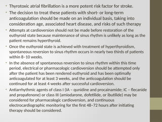 • Thyrotoxic atrial fibrillation is a more potent risk factor for stroke.
• The decision to treat these patients with short- or long-term
anticoagulation should be made on an individual basis, taking into
consideration age, associated heart disease, and risks of such therapy
• Attempts at cardioversion should not be made before restoration of the
euthyroid state because maintenance of sinus rhythm is unlikely as long as the
patient remains hyperthyroid.
• Once the euthyroid state is achieved with treatment of hyperthyroidism,
spontaneous reversion to sinus rhythm occurs in nearly two thirds of patients
within 8–10 weeks.
• In the absence of spontaneous reversion to sinus rhythm within this time
period, electrical or pharmacologic cardioversion should be attempted only
after the patient has been rendered euthyroid and has been optimally
anticoagulated for at least 3 weeks, and the anticoagulation should be
continued for at least 4 weeks after successful cardioversion.
• Antiarrhythmic agents of class I (IA – qunidine and procainamide; IC – flecanide
and propafenone) or class III (amiodarone, dofetilide, or ibutilide) may be
considered for pharmacologic cardioversion, and continuous
electrocardiographic monitoring for the first 48–72 hours after initiating
therapy should be considered.
 