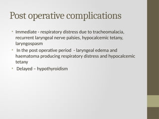 Post operative complications
• Immediate - respiratory distress due to tracheomalacia,
recurrent laryngeal nerve palsies, hypocalcemic tetany,
laryngospasm
• In the post operative period - laryngeal edema and
haematoma producing respiratory distress and hypocalcemic
tetany
• Delayed – hypothyroidism
 