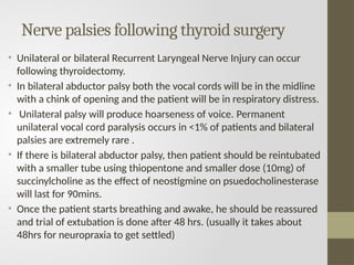 Nerve palsies following thyroid surgery
• Unilateral or bilateral Recurrent Laryngeal Nerve Injury can occur
following thyroidectomy.
• In bilateral abductor palsy both the vocal cords will be in the midline
with a chink of opening and the patient will be in respiratory distress.
• Unilateral palsy will produce hoarseness of voice. Permanent
unilateral vocal cord paralysis occurs in <1% of patients and bilateral
palsies are extremely rare .
• If there is bilateral abductor palsy, then patient should be reintubated
with a smaller tube using thiopentone and smaller dose (10mg) of
succinylcholine as the effect of neostigmine on psuedocholinesterase
will last for 90mins.
• Once the patient starts breathing and awake, he should be reassured
and trial of extubation is done after 48 hrs. (usually it takes about
48hrs for neuropraxia to get settled)
 
