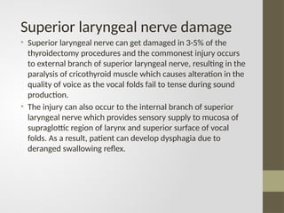 Superior laryngeal nerve damage
• Superior laryngeal nerve can get damaged in 3-5% of the
thyroidectomy procedures and the commonest injury occurs
to external branch of superior laryngeal nerve, resulting in the
paralysis of cricothyroid muscle which causes alteration in the
quality of voice as the vocal folds fail to tense during sound
production.
• The injury can also occur to the internal branch of superior
laryngeal nerve which provides sensory supply to mucosa of
supraglottic region of larynx and superior surface of vocal
folds. As a result, patient can develop dysphagia due to
deranged swallowing reflex.
 