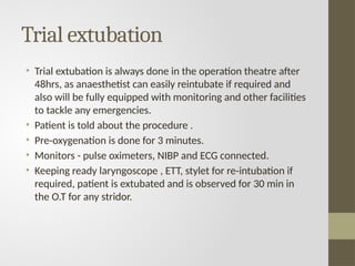 Trial extubation
• Trial extubation is always done in the operation theatre after
48hrs, as anaesthetist can easily reintubate if required and
also will be fully equipped with monitoring and other facilities
to tackle any emergencies.
• Patient is told about the procedure .
• Pre-oxygenation is done for 3 minutes.
• Monitors - pulse oximeters, NIBP and ECG connected.
• Keeping ready laryngoscope , ETT, stylet for re-intubation if
required, patient is extubated and is observed for 30 min in
the O.T for any stridor.
 