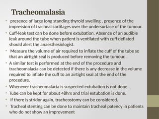 Tracheomalasia
• presence of large long standing thyroid swelling , presence of the
impression of tracheal cartilages over the undersurface of the tumour.
• Cuff-leak test can be done before extubation. Absence of an audible
leak around the tube when patient is ventilated with cuff deflated
should alert the anaesthesiologist.
• Measure the volume of air required to inflate the cuff of the tube so
that an airtight seal is produced before removing the tumour. .
• A similar test is performed at the end of the procedure and
tracheomalacia can be detected if there is any decrease in the volume
required to inflate the cuff to an airtight seal at the end of the
procedure.
• Whenever tracheomalacia is suspected extubation is not done.
• Tube can be kept for about 48hrs and trial extubation is done.
• If there is stridor again, tracheostomy can be considered.
• Tracheal stenting can be done to maintain tracheal patency in patients
who do not show an improvement
 