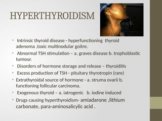 HYPERTHYROIDISM
• Intrinsic thyroid disease - hyperfunctioning thyroid
adenoma ,toxic multinodular goitre.
• Abnormal TSH stimulation – a. graves disease b. trophoblastic
tumour.
• Disorders of hormone storage and release – thyroiditis
• Excess production of TSH - pituitary thyrotropin (rare)
• Extrathyroidal source of hormone - a. struma ovarii b.
functioning follicular carcinoma.
• Exogenous thyroid – a. iatrogenic b. iodine induced
• Drugs causing hyperthyroidism- amiadarone ,lithium
carbonate, para-aminosalicylic acid .
 