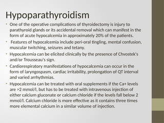 Hypoparathyroidism
• One of the operative complications of thyroidectomy is injury to
parathyroid glands or its accidental removal which can manifest in the
form of acute hypocalcemia in approximately 20% of the patients.
• Features of hypocalcemia include peri-oral tingling, mental confusion,
muscular twitching, seizures and tetany.
• Hypocalcemia can be elicited clinically by the presence of Chvostek's
and/or Trousseau's sign.
• Cardiorespiratory manifestations of hypocalcemia can occur in the
form of laryngospasm, cardiac irritability, prolongation of QT interval
and varied arrhythmias.
• Hypocalcemia can be treated with oral supplements if the Ca+ levels
are >2 mmol/l, but has to be treated with intravenous injection of
either calcium gluconate or calcium chloride if the levels fall below 2
mmol/l. Calcium chloride is more effective as it contains three times
more elemental calcium in a similar volume of injection.
 