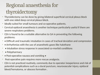Regional anaesthesia for
thyroidectomy
• Thyroidectomy can be done by giving bilateral superficial cervical plexus block
with one sided deep cervical plexus block.
• Ideally suited for small tumours and co-operative patients.
• Cervical epidural anaesthesia is another technique particularly useful if there are
severe respiratory problems.
• CEA is found to be a suitable alternative to GA in preventing the following
problems:
• • Difficult and traumatic intubation in cases of tracheal deviation and compression
• • Arrhythmias with the use of anaesthetic gases like halothane
• • Intubation stress response in associated co-morbid conditions
• • Polypharmacy
• • Post-operative nausea and vomiting •
• Post-operative pain requires more rescue analgesia.
• CEA is not practiced routinely, commonly due to operator inexperience and risk of
potential complications such as a dural puncture, neurovascular injury, epidural
bleed/hematoma, or abscess formation .
 