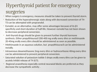 Hyperthyroid patient for emergency
surgeries
• When surgery is emergency, measures should be taken to prevent thyroid storm.
• Reduction of the hyperadrenergic state along with decreased conversion of T4-
T3 can be attempted with propranolol.
• Esmolol, as an alternative, may offer some advantages because of its β1
specificity and short duration of half-life. However esmolol has not been shown
to decrease peripheral conversion.
• Anti thyroid drugs should be given to prevent further thyroid hormone
synthesis. Either propylthiouracil 200-400 mg orally every 6hrs or methimazole
20-40mg orally every 6hrs should be administered as soon as possible.
• Methimazole in an aqueous solution, but propylthiouracil can be administered
rectally.
• Intravenous dexamethasone 2mg every 6hrs or hydrocortisone 40mg every 6hrs
can be administered to prevent peripheral conversion.
• Saturated solution of potassium iodide 5 drops orally every 6hrs can be given to
acutely inhibit release of T4 &T3.
• Regional anaesthesia especially central neuraxial blocks are preferred as they
decrease the sympathetic activity .
 