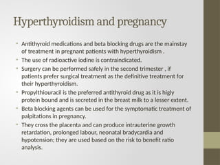 Hyperthyroidism and pregnancy
• Antithyroid medications and beta blocking drugs are the mainstay
of treatment in pregnant patients with hyperthyroidism .
• The use of radioactive iodine is contraindicated.
• Surgery can be performed safely in the second trimester , if
patients prefer surgical treatment as the definitive treatment for
their hyperthyroidism.
• Propylthiouracil is the preferred antithyroid drug as it is higly
protein bound and is secreted in the breast milk to a lesser extent.
• Beta blocking agents can be used for the symptomatic treatment of
palpitations in pregnancy.
• They cross the placenta and can produce intrauterine growth
retardation, prolonged labour, neonatal bradycardia and
hypotension; they are used based on the risk to benefit ratio
analysis.
 