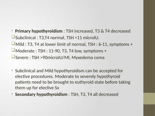 • Primary hypothyroidism : TSH increased, T3 & T4 decreased
Subclinical : T3,T4 normal, TSH <11 microIU.
Mild : T3, T4 at lower limit of normal, TSH : 6-11, symptoms +
Moderate : TSH : 11-90, T3, T4 low, symptoms +
Severe : TSH >90microIU/Ml, Myxedema coma
• Subclinical and Mild hypothyroidism can be accepted for
elective procedures. Moderate to severely hypothyroid
patients need to be brought to euthyroid state before taking
them up for elective Sx
• Secondary hypothyroidism : TSH, T3, T4 all decreased
 