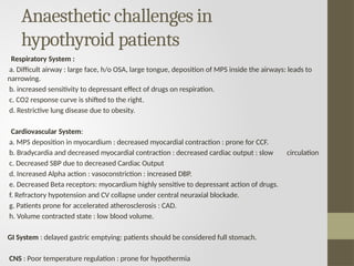 Anaesthetic challenges in
hypothyroid patients
Respiratory System :
a. Difficult airway : large face, h/o OSA, large tongue, deposition of MPS inside the airways: leads to
narrowing.
b. increased sensitivity to depressant effect of drugs on respiration.
c. CO2 response curve is shifted to the right.
d. Restrictive lung disease due to obesity.
Cardiovascular System:
a. MPS deposition in myocardium : decreased myocardial contraction : prone for CCF.
b. Bradycardia and decreased myocardial contraction : decreased cardiac output : slow circulation
c. Decreased SBP due to decreased Cardiac Output
d. Increased Alpha action : vasoconstriction : increased DBP.
e. Decreased Beta receptors: myocardium highly sensitive to depressant action of drugs.
f. Refractory hypotension and CV collapse under central neuraxial blockade.
g. Patients prone for accelerated atherosclerosis : CAD.
h. Volume contracted state : low blood volume.
GI System : delayed gastric emptying: patients should be considered full stomach.
CNS : Poor temperature regulation : prone for hypothermia
 