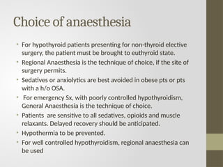 Choice of anaesthesia
• For hypothyroid patients presenting for non-thyroid elective
surgery, the patient must be brought to euthyroid state.
• Regional Anaesthesia is the technique of choice, if the site of
surgery permits.
• Sedatives or anxiolytics are best avoided in obese pts or pts
with a h/o OSA.
• For emergency Sx, with poorly controlled hypothyroidism,
General Anaesthesia is the technique of choice.
• Patients are sensitive to all sedatives, opioids and muscle
relaxants. Delayed recovery should be anticipated.
• Hypothermia to be prevented.
• For well controlled hypothyroidism, regional anaesthesia can
be used
 