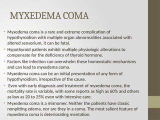 MYXEDEMA COMA
• Myxedema coma is a rare and extreme complication of
hypothyroidism with multiple organ abnormalities associated with
altered sensorium, it can be fatal.
• Hypothyroid patients exhibit multiple physiologic alterations to
compensate for the deficiency of thyroid hormone.
• Factors like infection can overwhelm these homeostatic mechanisms
and can lead to myxedema coma.
• Myxedema coma can be an initial presentation of any form of
hypothyroidism, irrespective of the cause.
• Even with early diagnosis and treatment of myxedema coma, the
mortality rate is variable, with some reports as high as 60% and others
as low as 20 to 25% even with intensive care.
• Myxedema coma is a misnomer. Neither the patients have classic
nonpitting edema, nor are they in a coma. The most salient feature of
myxedema coma is deteriorating mentation.
 