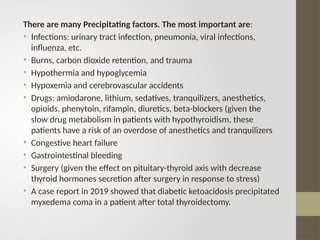 There are many Precipitating factors. The most important are:
• Infections: urinary tract infection, pneumonia, viral infections,
influenza, etc.
• Burns, carbon dioxide retention, and trauma
• Hypothermia and hypoglycemia
• Hypoxemia and cerebrovascular accidents
• Drugs: amiodarone, lithium, sedatives, tranquilizers, anesthetics,
opioids, phenytoin, rifampin, diuretics, beta-blockers (given the
slow drug metabolism in patients with hypothyroidism, these
patients have a risk of an overdose of anesthetics and tranquilizers
• Congestive heart failure
• Gastrointestinal bleeding
• Surgery (given the effect on pituitary-thyroid axis with decrease
thyroid hormones secretion after surgery in response to stress)
• A case report in 2019 showed that diabetic ketoacidosis precipitated
myxedema coma in a patient after total thyroidectomy.
 
