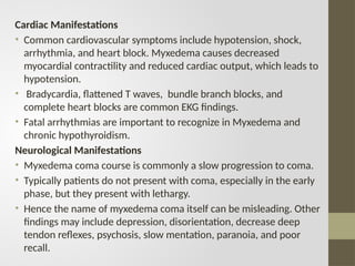 Cardiac Manifestations
• Common cardiovascular symptoms include hypotension, shock,
arrhythmia, and heart block. Myxedema causes decreased
myocardial contractility and reduced cardiac output, which leads to
hypotension.
• Bradycardia, flattened T waves, bundle branch blocks, and
complete heart blocks are common EKG findings.
• Fatal arrhythmias are important to recognize in Myxedema and
chronic hypothyroidism.
Neurological Manifestations
• Myxedema coma course is commonly a slow progression to coma.
• Typically patients do not present with coma, especially in the early
phase, but they present with lethargy.
• Hence the name of myxedema coma itself can be misleading. Other
findings may include depression, disorientation, decrease deep
tendon reflexes, psychosis, slow mentation, paranoia, and poor
recall.
 