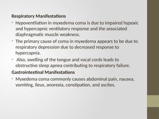 Respiratory Manifestations
• Hypoventilation in myxedema coma is due to impaired hypoxic
and hypercapnic ventilatory response and the associated
diaphragmatic muscle weakness.
• The primary cause of coma in myxedema appears to be due to
respiratory depression due to decreased response to
hypercapnia.
• Also, swelling of the tongue and vocal cords leads to
obstructive sleep apnea contributing to respiratory failure.
Gastrointestinal Manifestations
• Myxedema coma commonly causes abdominal pain, nausea,
vomiting, ileus, anorexia, constipation, and ascites.
 