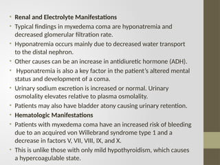 • Renal and Electrolyte Manifestations
• Typical findings in myxedema coma are hyponatremia and
decreased glomerular filtration rate.
• Hyponatremia occurs mainly due to decreased water transport
to the distal nephron.
• Other causes can be an increase in antidiuretic hormone (ADH).
• Hyponatremia is also a key factor in the patient’s altered mental
status and development of a coma.
• Urinary sodium excretion is increased or normal. Urinary
osmolality elevates relative to plasma osmolality.
• Patients may also have bladder atony causing urinary retention.
• Hematologic Manifestations
• Patients with myxedema coma have an increased risk of bleeding
due to an acquired von Willebrand syndrome type 1 and a
decrease in factors V, VII, VIII, IX, and X.
• This is unlike those with only mild hypothyroidism, which causes
a hypercoagulable state.
 