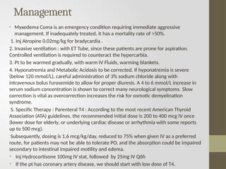 Management
• Myxedema Coma is an emergency condition requiring immediate aggressive
management. If inadequately treated, it has a mortality rate of >50%.
1. Inj Atropine 0.02mg/kg for bradycardia .
2. Invasive ventilation : with ET Tube, since these patients are prone for aspiration.
Controlled ventilation is required to counteract the hypercarbia.
3. Pt to be warmed gradually, with warm IV Fluids, warming blankets.
4. Hyponatremia and Metabolic Acidosis to be corrected. If hyponatremia is severe
(below 120 mmol/L), careful administration of 3% sodium chloride along with
intravenous bolus furosemide to allow for proper diuresis. A 4 to 6 mmol/L increase in
serum sodium concentration is shown to correct many neurological symptoms. Slow
correction is vital as overcorrection increases the risk for osmotic demyelination
syndrome.
5. Specific Therapy : Parenteral T4 : According to the most recent American Thyroid
Association (ATA) guidelines, the recommended initial dose is 200 to 400 mcg IV once
(lower dose for elderly, or underlying cardiac disease or arrhythmia with some reports
up to 500 mcg).
Subsequently, dosing is 1.6 mcg/kg/day, reduced to 75% when given IV as a preferred
route, for patients may not be able to tolerate PO, and the absorption could be impaired
secondary to intestinal impaired motility and edema.
• Inj Hydrocortisone 100mg IV stat, followed by 25mg IV Q6h
• If the pt has coronary artery disease, we should start with low dose of T4.
 