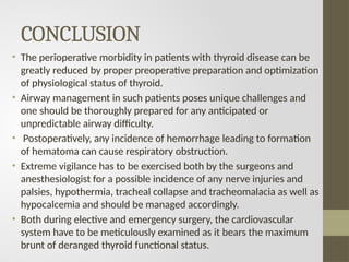 CONCLUSION
• The perioperative morbidity in patients with thyroid disease can be
greatly reduced by proper preoperative preparation and optimization
of physiological status of thyroid.
• Airway management in such patients poses unique challenges and
one should be thoroughly prepared for any anticipated or
unpredictable airway difficulty.
• Postoperatively, any incidence of hemorrhage leading to formation
of hematoma can cause respiratory obstruction.
• Extreme vigilance has to be exercised both by the surgeons and
anesthesiologist for a possible incidence of any nerve injuries and
palsies, hypothermia, tracheal collapse and tracheomalacia as well as
hypocalcemia and should be managed accordingly.
• Both during elective and emergency surgery, the cardiovascular
system have to be meticulously examined as it bears the maximum
brunt of deranged thyroid functional status.
 