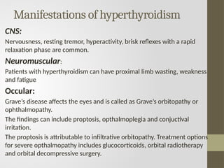 Manifestations of hyperthyroidism
CNS:
Nervousness, resting tremor, hyperactivity, brisk reflexes with a rapid
relaxation phase are common.
Neuromuscular:
Patients with hyperthyroidism can have proximal limb wasting, weakness
and fatigue
Occular:
Grave’s disease affects the eyes and is called as Grave’s orbitopathy or
ophthalmopathy.
The findings can include proptosis, opthalmoplegia and conjuctival
irritation.
The proptosis is attributable to infiltrative orbitopathy. Treatment options
for severe opthalmopathy includes glucocorticoids, orbital radiotherapy
and orbital decompressive surgery.
 
