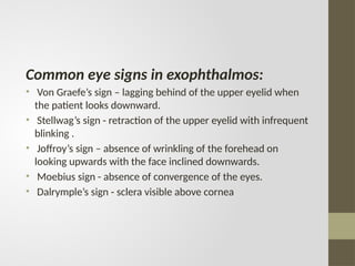 Common eye signs in exophthalmos:
• Von Graefe’s sign – lagging behind of the upper eyelid when
the patient looks downward.
• Stellwag’s sign - retraction of the upper eyelid with infrequent
blinking .
• Joffroy’s sign – absence of wrinkling of the forehead on
looking upwards with the face inclined downwards.
• Moebius sign - absence of convergence of the eyes.
• Dalrymple’s sign - sclera visible above cornea
 