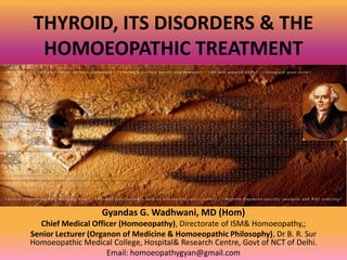 THYROID, ITS DISORDERS & THE
HOMOEOPATHIC TREATMENT
Gyandas G. Wadhwani, MD (Hom)
Chief Medical Officer (Homoeopathy), Directorate of ISM& Homoeopathy,;
Senior Lecturer (Organon of Medicine & Homoeopathic Philosophy), Dr B. R. Sur
Homoeopathic Medical College, Hospital& Research Centre, Govt of NCT of Delhi.
Email: homoeopathygyan@gmail.com
 