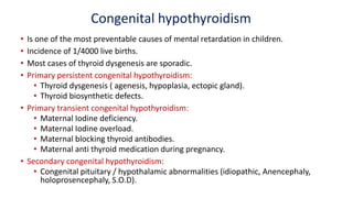 Congenital hypothyroidism
• Is one of the most preventable causes of mental retardation in children.
• Incidence of 1/4000 live births.
• Most cases of thyroid dysgenesis are sporadic.
• Primary persistent congenital hypothyroidism:
• Thyroid dysgenesis ( agenesis, hypoplasia, ectopic gland).
• Thyroid biosynthetic defects.
• Primary transient congenital hypothyroidism:
• Maternal Iodine deficiency.
• Maternal Iodine overload.
• Maternal blocking thyroid antibodies.
• Maternal anti thyroid medication during pregnancy.
• Secondary congenital hypothyroidism:
• Congenital pituitary / hypothalamic abnormalities (idiopathic, Anencephaly,
holoprosencephaly, S.O.D).
 