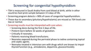 Screening for congenital hypothyroidism
• TSH is measured in Saudi Arabia from cord blood at birth, while in other
countries heel prick sample between 3-5 days of life.
• Screening program detects > 90% of cases of congenital hypothyroidism.
• Those due to secondary (pituitary/hypothalamic) are missed as TSH levels are
low or normal.
• Screening results must be interpreted with care when:
• Screening done during the first 2 days of life.
• Preterm born before 32 weeks of gestation.
• Critically ill neonates.
• Patients receiving blood transfusions.
• Neonates exposed during the perinatal phase to iodine containing topical
anti-septic agents.
• Neonates treated in intensive care with drugs which are known to impair
thyroid function (e.g., amiodarone, dopamine, glucocorticoids).
 