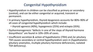Congenital Hypothyroidism
• Hypothyroidism in children can be classified as primary or secondary
(central), and can be either congenital or acquired, transient or
permanent.
• In primary hypothyroidism, thyroid dysgenesis accounts for 80%–90% of
all cases of congenital hypothyroidism which include:
• thyroid agenesis (40%), hypogenesis (25%) and ectopia (35%).
• Dyshormonogenesis “defects in one of the steps of thyroid hormone
biosynthesis” are found in 10%–20% of cases.
• Insufficient secretion & action of hypothalamic (TRH) and /or pituitary
TSH causes secondary or central hypothyroidism seen in (hypothalamic-
pituitary anomalies, multiple pituitary hormone deficiencies, isolated
TSH deficiency).
 
