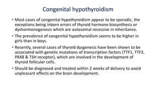Congenital hypothyroidism
• Most cases of congenital hypothyroidism appear to be sporadic, the
exceptions being inborn errors of thyroid hormone biosynthesis or
dyshormonogenesis which are autosomal recessive in inheritance.
• The prevalence of congenital hypothyroidism seems to be higher in
girls than in boys.
• Recently, several cases of thyroid dysgenesis have been shown to be
associated with genetic mutations of transcription factors (TTF1, TTF2,
PAX8 & TSH receptor), which are involved in the development of
thyroid follicular cells.
• Should be diagnosed and treated within 2 weeks of delivery to avoid
unpleasant effects on the brain development.
 
