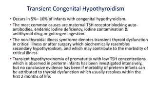 Transient Congenital Hypothyroidism
• Occurs in 5%– 10% of infants with congenital hypothyroidism.
• The most common causes are maternal TSH receptor blocking auto-
antibodies, endemic iodine deficiency, iodine contamination &
antithyroid drug or goitrogen ingestion.
• The non-thyroidal illness syndrome denotes transient thyroid dysfunction
in critical illness or after surgery which biochemically resembles
secondary hypothyroidism, and which may contribute to the morbidity of
critical illness.
• Transient hypothyroxinemia of prematurity with low TSH concentrations
which is observed in preterm infants has been investigated intensively,
but no conclusive evidence has been if morbidity of preterm infants can
be attributed to thyroid dysfunction which usually resolves within the
first 2 months of life.
 