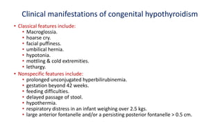 Clinical manifestations of congenital hypothyroidism
• Classical features include:
• Macroglossia.
• hoarse cry.
• facial puffiness.
• umbilical hernia.
• hypotonia.
• mottling & cold extremities.
• lethargy.
• Nonspecific features include:
• prolonged unconjugated hyperbilirubinemia.
• gestation beyond 42 weeks.
• feeding difficulties.
• delayed passage of stool.
• hypothermia.
• respiratory distress in an infant weighing over 2.5 kgs.
• large anterior fontanelle and/or a persisting posterior fontanelle > 0.5 cm.
 