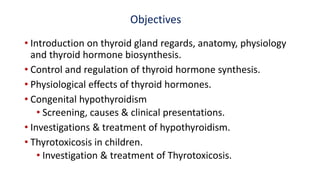 Objectives
• Introduction on thyroid gland regards, anatomy, physiology
and thyroid hormone biosynthesis.
• Control and regulation of thyroid hormone synthesis.
• Physiological effects of thyroid hormones.
• Congenital hypothyroidism
• Screening, causes & clinical presentations.
• Investigations & treatment of hypothyroidism.
• Thyrotoxicosis in children.
• Investigation & treatment of Thyrotoxicosis.
 