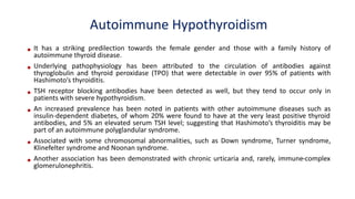 • It has a striking predilection towards the female gender and those with a family history of
autoimmune thyroid disease.
• Underlying pathophysiology has been attributed to the circulation of antibodies against
thyroglobulin and thyroid peroxidase (TPO) that were detectable in over 95% of patients with
Hashimoto’s thyroiditis.
• TSH receptor blocking antibodies have been detected as well, but they tend to occur only in
patients with severe hypothyroidism.
• An increased prevalence has been noted in patients with other autoimmune diseases such as
insulin-dependent diabetes, of whom 20% were found to have at the very least positive thyroid
antibodies, and 5% an elevated serum TSH level; suggesting that Hashimoto’s thyroiditis may be
part of an autoimmune polyglandular syndrome.
• Associated with some chromosomal abnormalities, such as Down syndrome, Turner syndrome,
Klinefelter syndrome and Noonan syndrome.
• Another association has been demonstrated with chronic urticaria and, rarely, immune-complex
glomerulonephritis.
Autoimmune Hypothyroidism
 
