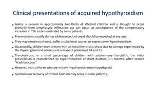 Clinical presentations of acquired hypothyroidism
• Goitre is present in approximately two-thirds of affected children and is thought to occur
primarily from lymphocytic infiltration but can occur as consequence of the compensatory
increases in TSH as demonstrated by some patients.
• Presentation is usually during adolescence, but onset should be expected at any age.
• They may remain euthyroid, suffer a subclinical course, or express overt hypothyroidism.
• Occasionally, children may present with an initial thyrotoxic phase due to damage experienced by
the thyroid gland and consequent release of preformed T4 and T3.
• Thyrotoxicosis, in a small percentage of children with autoimmune thyroiditis, the initial
presentation is characterized by hyperthyroidism of short duration < 3 months, often termed
“Hashitoxicosis.”
• However, most children who are initially hypothyroid remain hypothyroid.
• Spontaneous recovery of thyroid function may occur in some patients.
 