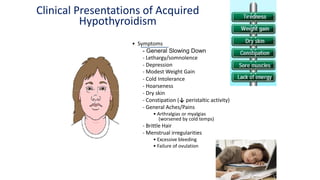 Clinical Presentations of Acquired
Hypothyroidism
• Symptoms
- General Slowing Down
- Lethargy/somnolence
- Depression
- Modest Weight Gain
- Cold Intolerance
- Hoarseness
- Dry skin
- Constipation (↓ peristaltic activity)
- General Aches/Pains
• Arthralgias or myalgias
(worsened by cold temps)
- Brittle Hair
- Menstrual irregularities
• Excessive bleeding
• Failure of ovulation
 