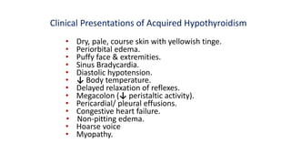 Clinical Presentations of Acquired Hypothyroidism
• Dry, pale, course skin with yellowish tinge.
• Periorbital edema.
• Puffy face & extremities.
• Sinus Bradycardia.
• Diastolic hypotension.
• ↓ Body temperature.
• Delayed relaxation of reflexes.
• Megacolon (↓ peristaltic activity).
• Pericardial/ pleural effusions.
• Congestive heart failure.
• Non-pitting edema.
• Hoarse voice
• Myopathy.
 