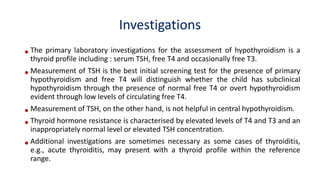 Investigations
•The primary laboratory investigations for the assessment of hypothyroidism is a
thyroid profile including : serum TSH, free T4 and occasionally free T3.
•Measurement of TSH is the best initial screening test for the presence of primary
hypothyroidism and free T4 will distinguish whether the child has subclinical
hypothyroidism through the presence of normal free T4 or overt hypothyroidism
evident through low levels of circulating free T4.
•Measurement of TSH, on the other hand, is not helpful in central hypothyroidism.
•Thyroid hormone resistance is characterised by elevated levels of T4 and T3 and an
inappropriately normal level or elevated TSH concentration.
•Additional investigations are sometimes necessary as some cases of thyroiditis,
e.g., acute thyroiditis, may present with a thyroid profile within the reference
range.
 
