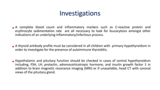 Investigations
• A complete blood count and inflammatory markers such as C-reactive protein and
erythrocyte sedimentation rate are all necessary to look for leucocytosis amongst other
indications of an underlying inflammatory/infectious process.
• A thyroid antibody profile must be considered in all children with primary hypothyroidism in
order to investigate for the presence of autoimmune thyroiditis.
• Hypothalamic and pituitary function should be checked in cases of central hypothyroidism
including, FSH, LH, prolactin, adrenocorticotropic hormone, and insulin growth factor 1 in
addition to brain magnetic resonance imaging (MRI) or if unavailable, head CT with coronal
views of the pituitary gland.
 