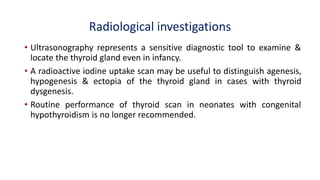 Radiological investigations
• Ultrasonography represents a sensitive diagnostic tool to examine &
locate the thyroid gland even in infancy.
• A radioactive iodine uptake scan may be useful to distinguish agenesis,
hypogenesis & ectopia of the thyroid gland in cases with thyroid
dysgenesis.
• Routine performance of thyroid scan in neonates with congenital
hypothyroidism is no longer recommended.
 