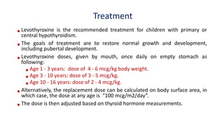 Treatment
•Levothyroxine is the recommended treatment for children with primary or
central hypothyroidism.
•The goals of treatment are to restore normal growth and development,
including pubertal development.
•Levothyroxine doses, given by mouth, once daily on empty stomach as
following:
•Age 1 - 3 years: dose of 4 - 6 mcg/kg body weight.
•Age 3 - 10 years: dose of 3 - 5 mcg/kg.
•Age 10 - 16 years: dose of 2 - 4 mcg/kg.
•Alternatively, the replacement dose can be calculated on body surface area, in
which case, the dose at any age is “100 mcg/m2/day”.
•The dose is then adjusted based on thyroid hormone measurements.
 