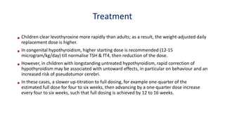 Treatment
• Children clear levothyroxine more rapidly than adults; as a result, the weight-adjusted daily
replacement dose is higher.
• In congenital hypothyroidism, higher starting dose is recommended (12-15
microgram/kg/day) till normalise TSH & fT4, then reduction of the dose.
• However, in children with longstanding untreated hypothyroidism, rapid correction of
hypothyroidism may be associated with untoward effects, in particular on behaviour and an
increased risk of pseudotumor cerebri.
• In these cases, a slower up-titration to full dosing, for example one-quarter of the
estimated full dose for four to six weeks, then advancing by a one-quarter dose increase
every four to six weeks, such that full dosing is achieved by 12 to 16 weeks.
 