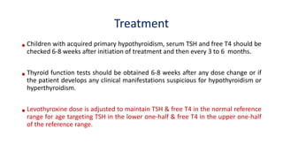 Treatment
•Children with acquired primary hypothyroidism, serum TSH and free T4 should be
checked 6-8 weeks after initiation of treatment and then every 3 to 6 months.
•Thyroid function tests should be obtained 6-8 weeks after any dose change or if
the patient develops any clinical manifestations suspicious for hypothyroidism or
hyperthyroidism.
•Levothyroxine dose is adjusted to maintain TSH & free T4 in the normal reference
range for age targeting TSH in the lower one-half & free T4 in the upper one-half
of the reference range.
 