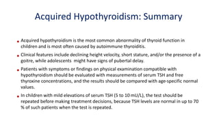 • Acquired hypothyroidism is the most common abnormality of thyroid function in
children and is most often caused by autoimmune thyroiditis.
• Clinical features include declining height velocity, short stature, and/or the presence of a
goitre, while adolescents might have signs of pubertal delay.
• Patients with symptoms or findings on physical examination compatible with
hypothyroidism should be evaluated with measurements of serum TSH and free
thyroxine concentrations, and the results should be compared with age-specific normal
values.
• In children with mild elevations of serum TSH (5 to 10 mU/L), the test should be
repeated before making treatment decisions, because TSH levels are normal in up to 70
% of such patients when the test is repeated.
Acquired Hypothyroidism: Summary
 