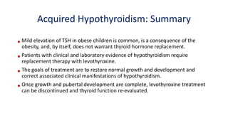 •Mild elevation of TSH in obese children is common, is a consequence of the
obesity, and, by itself, does not warrant thyroid hormone replacement.
•Patients with clinical and laboratory evidence of hypothyroidism require
replacement therapy with levothyroxine.
•The goals of treatment are to restore normal growth and development and
correct associated clinical manifestations of hypothyroidism.
•Once growth and pubertal development are complete, levothyroxine treatment
can be discontinued and thyroid function re-evaluated.
Acquired Hypothyroidism: Summary
 