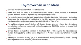 Thyrotoxicosis in children
• Occurs 1 in every 5000 children and adolescents.
• More than 95% the cause is autoimmune Graves’ disease, which like CLT, is a complex
genetic trait that occurs in a genetically predisposed population.
• The underlying pathophysiology is brought into effect by circulating TSH receptor antibodies
that mimic the action of TSH by binding to the TSH receptor and stimulating the thyroid
gland to produce and release supraphysiological levels of T3 and T4.
• The ophthalmological manifestations of Grave’s disease are not related to a thyrotoxic
complication rather are a result of antibodies against a TSHR-like protein in retroorbital
connective tissue.
• Graves’ disease is much less common in childhood than adulthood, and the incidence rises
sharply during puberty, so that about 80 percent of Pediatric cases occur after 11 years of
age.
• Although it can occur at any age, it is most common during adolescence, when a strong
female predominance develops, at a ratio of about 5:1.
 