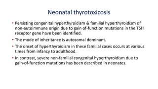 Neonatal thyrotoxicosis
• Persisting congenital hyperthyroidism & familial hyperthyroidism of
non-autoimmune origin due to gain of-function mutations in the TSH
receptor gene have been identified.
• The mode of inheritance is autosomal dominant.
• The onset of hyperthyroidism in these familial cases occurs at various
times from infancy to adulthood.
• In contrast, severe non-familial congenital hyperthyroidism due to
gain-of-function mutations has been described in neonates.
 